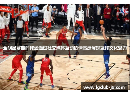全明星赛期间球迷通过社交媒体互动热情高涨展现篮球文化魅力