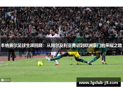 本纳赛尔足球生涯回顾：从阿尔及利亚青训到欧洲豪门的荣耀之路