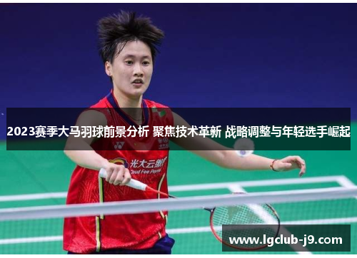 2023赛季大马羽球前景分析 聚焦技术革新 战略调整与年轻选手崛起