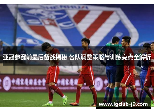 亚冠参赛前最后备战揭秘 各队调整策略与训练亮点全解析