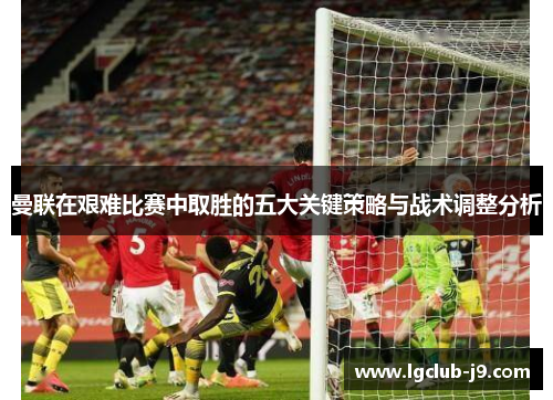 曼联在艰难比赛中取胜的五大关键策略与战术调整分析