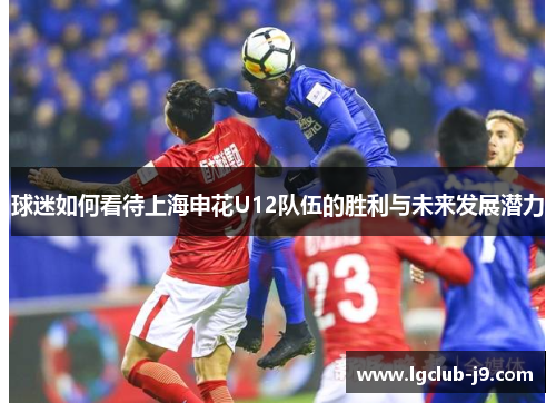 球迷如何看待上海申花U12队伍的胜利与未来发展潜力