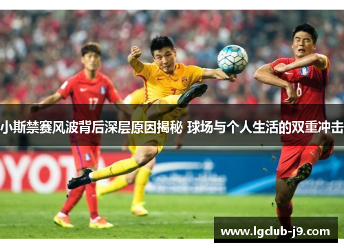 小斯禁赛风波背后深层原因揭秘 球场与个人生活的双重冲击